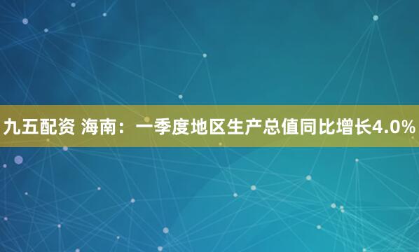 九五配资 海南：一季度地区生产总值同比增长4.0%