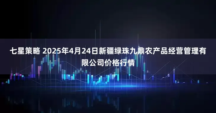 七星策略 2025年4月24日新疆绿珠九鼎农产品经营管理有限公司价格行情