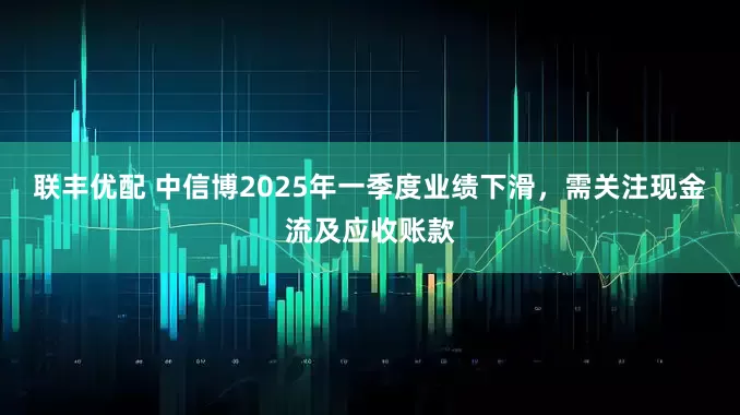联丰优配 中信博2025年一季度业绩下滑，需关注现金流及应收账款
