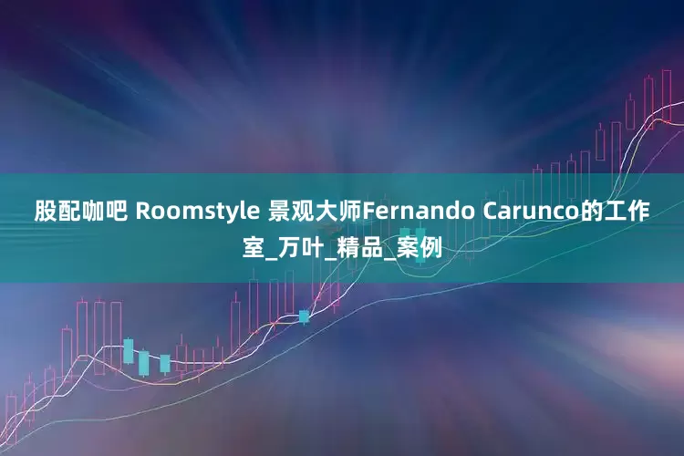 股配咖吧 Roomstyle 景观大师Fernando Carunco的工作室_万叶_精品_案例