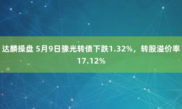 达麟操盘 5月9日豫光转债下跌1.32%，转股溢价率17.12%