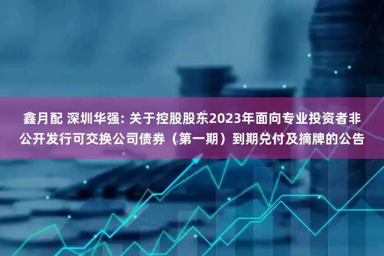 鑫月配 深圳华强: 关于控股股东2023年面向专业投资者非公开发行可交换公司债券（第一期）到期兑付及摘牌的公告
