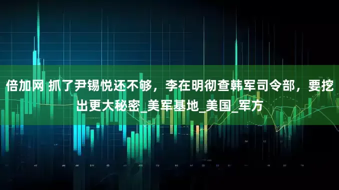 倍加网 抓了尹锡悦还不够，李在明彻查韩军司令部，要挖出更大秘密_美军基地_美国_军方