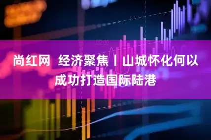 尚红网  经济聚焦丨山城怀化何以成功打造国际陆港