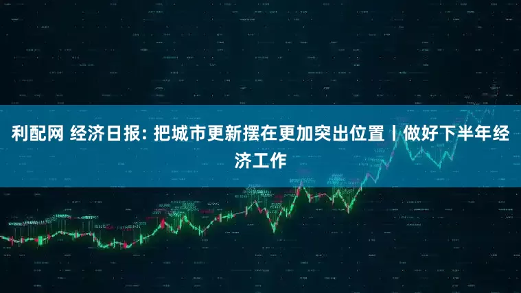 利配网 经济日报: 把城市更新摆在更加突出位置丨做好下半年经济工作