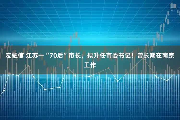 宏融信 江苏一“70后”市长，拟升任市委书记！曾长期在南京工作
