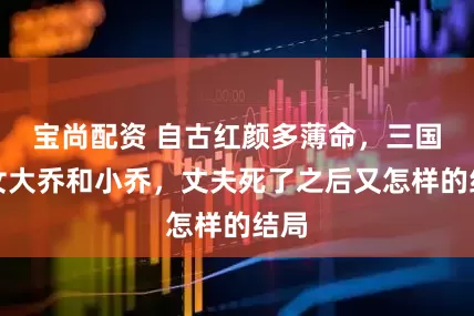 宝尚配资 自古红颜多薄命，三国美女大乔和小乔，丈夫死了之后又怎样的结局