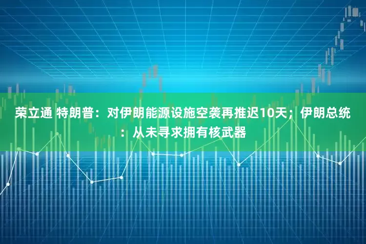 荣立通 特朗普：对伊朗能源设施空袭再推迟10天；伊朗总统：从未寻求拥有核武器